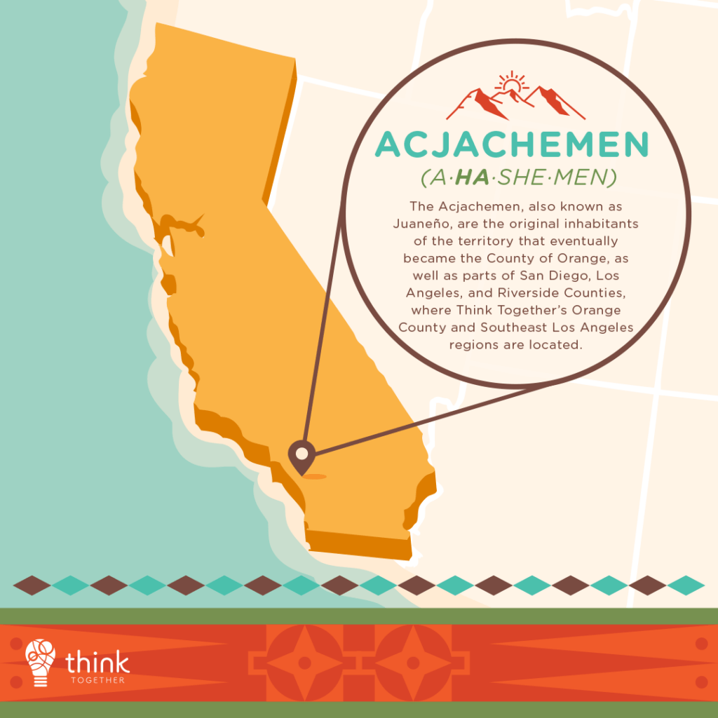 Acjachemen (A-ha-she-men) 

The Acjachemen, also known as Juaneño, are the original inhabitants of the territory that eventually became the County of Orange, as well as parts of San Diego, Los Angeles, and Riverside Counties, where Think Together’s Orange County and Southeast Los Angeles regions are located. 