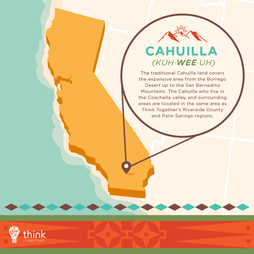 Cahuilla (Kuh·wee·uh) 

The traditional Cahuilla land covers the expansive area from the Borrego Desert up to the San Bernadino Mountains. The Cahuilla who live in the Coachella valley and surrounding areas are located in the same area as Think Together’s Riverside County and Palm Springs regions.  